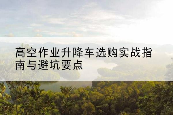 济源升降车怎么选-高空作业升降车选购实战指南与避坑要点