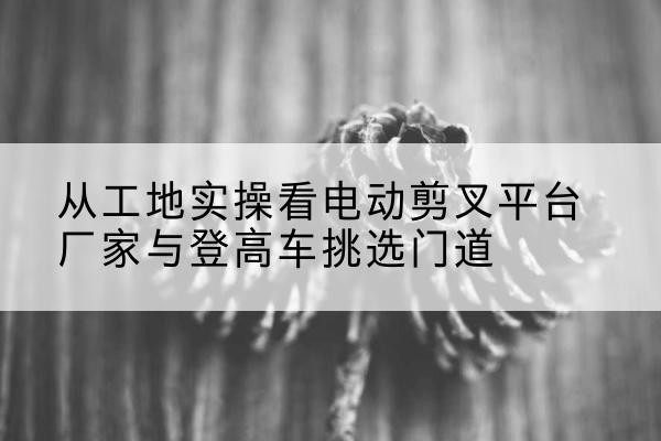济源电动剪叉升降平台厂家-从工地实操看电动剪叉平台厂家与登高车挑选门道