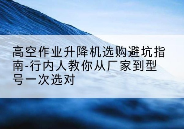 济源升降平台厂家-高空作业升降机选购避坑指南-行内人教你从厂家到型号一次选对