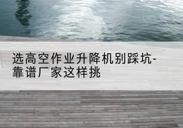 济源剪叉式升降机厂家-选高空作业升降机别踩坑-靠谱厂家这样挑