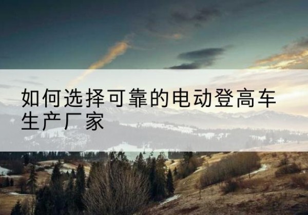 济源电动登高车厂家-如何选择可靠的电动登高车生产厂家