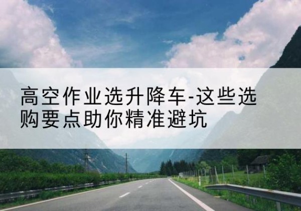 济源升降车厂家-高空作业选升降车-这些选购要点助你*避坑