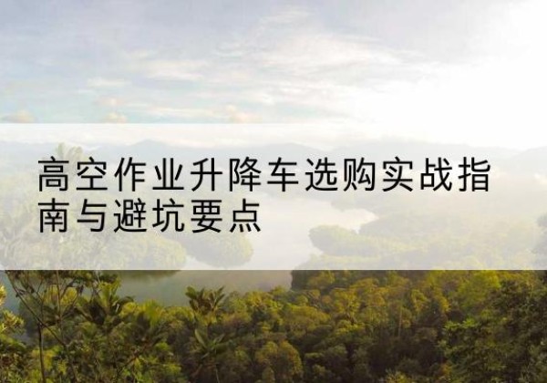 济源升降车怎么选-高空作业升降车选购实战指南与避坑要点