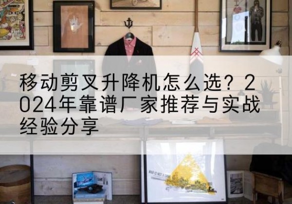 济源升降平台厂家推荐-移动剪叉升降机怎么选？2024年靠谱厂家推荐与实战经验分享