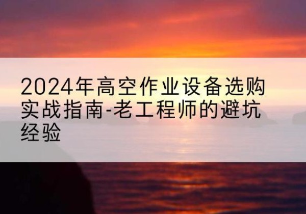 济源高空作业升降机厂家推荐-2024年高空作业设备选购实战指南-老工程师的避坑经验